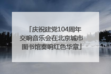 庆祝建党104周年交响音乐会在北京城市图书馆奏响红色华章