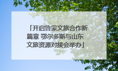 开启鲁蒙文旅合作新篇章 鄂尔多斯与山东文旅资源对接会举办