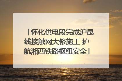 怀化供电段完成沪昆线接触网大修施工 护航湘西铁路枢纽安全