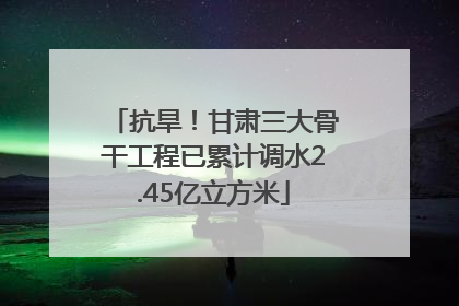 抗旱！甘肃三大骨干工程已累计调水2.45亿立方米