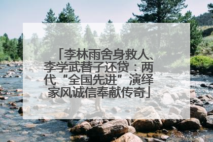 李林雨舍身救人、李学武替子还贷：两代“全国先进”演绎家风诚信奉献传奇