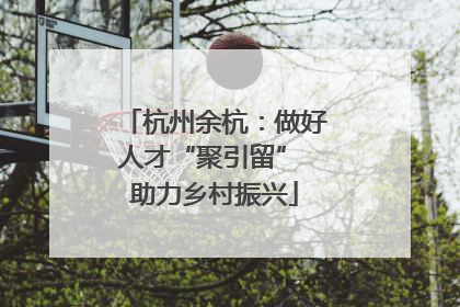 杭州余杭：做好人才“聚引留” 助力乡村振兴