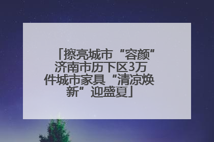 擦亮城市“容颜” 济南市历下区3万件城市家具“清凉焕新”迎盛夏