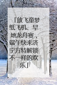 放飞童梦纸飞机、旱地龙舟赛，端午快来济宁方特解锁不一样的欢乐