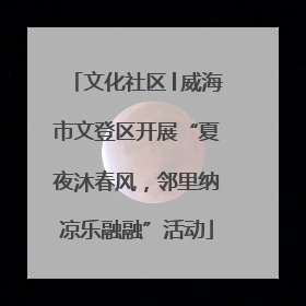 文化社区│威海市文登区开展“夏夜沐春风，邻里纳凉乐融融”活动