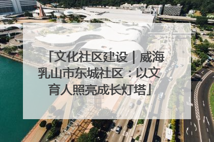 文化社区建设｜威海乳山市东城社区：以文育人照亮成长灯塔