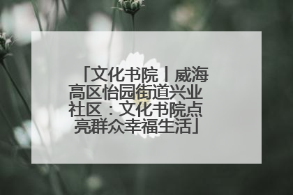 文化书院丨威海高区怡园街道兴业社区：文化书院点亮群众幸福生活