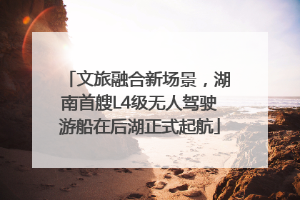 文旅融合新场景，湖南首艘L4级无人驾驶游船在后湖正式起航