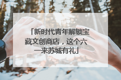 新时代青年解锁宝藏文创商店，这个六一来苏城有礼