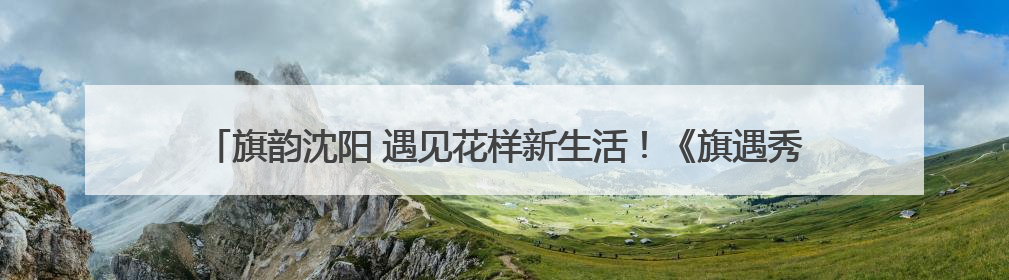 旗韵沈阳 遇见花样新生活！《旗遇秀——2025年度旗袍盛典》启幕！