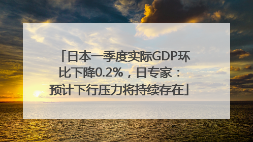 日本一季度实际GDP环比下降0.2%，日专家：预计下行压力将持续存在