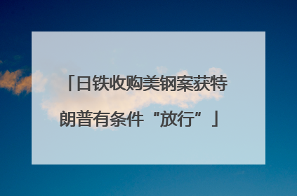 日铁收购美钢案获特朗普有条件“放行”
