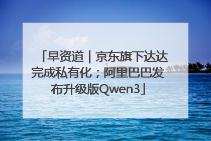 早资道｜京东旗下达达完成私有化；阿里巴巴发布升级版Qwen3