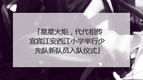 星星火炬，代代相传 宜宾江安西江小学举行少先队新队员入队仪式