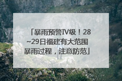 暴雨预警Ⅳ级！28~29日福建有大范围暴雨过程，注意防范