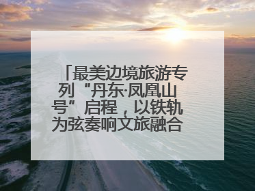最美边境旅游专列“丹东·凤凰山号”启程，以铁轨为弦奏响文旅融合新乐章