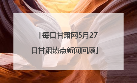 每日甘肃网5月27日甘肃热点新闻回顾