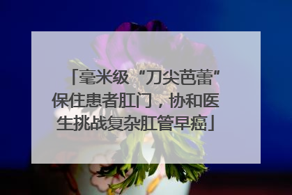 毫米级“刀尖芭蕾”保住患者肛门，协和医生挑战复杂肛管早癌