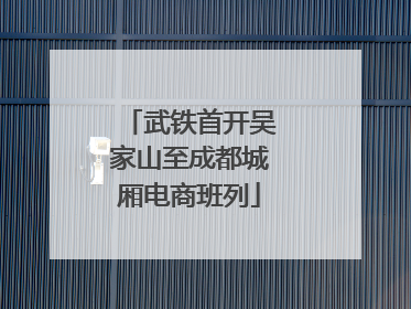 武铁首开吴家山至成都城厢电商班列