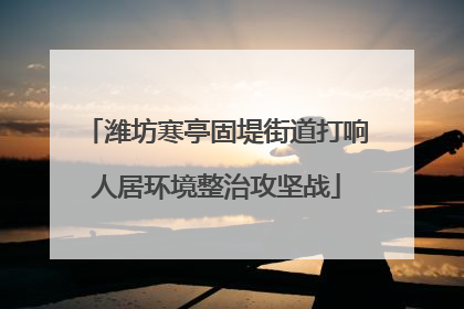 潍坊寒亭固堤街道打响人居环境整治攻坚战