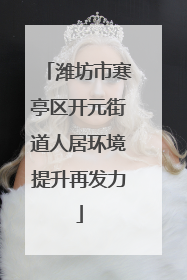 潍坊市寒亭区开元街道人居环境提升再发力
