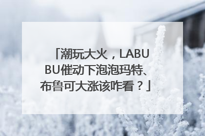 潮玩大火，LABUBU催动下泡泡玛特、布鲁可大涨该咋看？