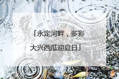 永定河畔，多彩大兴西瓜迎夏日