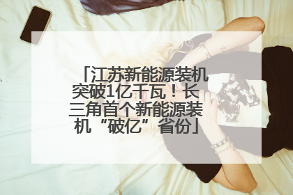 江苏新能源装机突破1亿千瓦！长三角首个新能源装机“破亿”省份