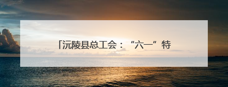 沅陵县总工会：“六一”特别活动温暖太安社区儿童