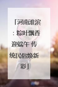 河南淮滨：粽叶飘香迎端午 传统民俗焕新彩