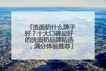 洗面奶什么牌子好？十大口碑最好的洗面奶品牌精选，满分体验推荐
