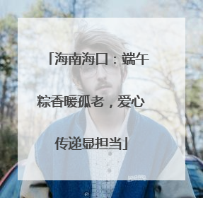海南海口：端午粽香暖孤老，爱心传递显担当