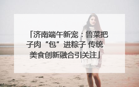 济南端午新宠：鲁菜把子肉“包”进粽子 传统美食创新融合引关注