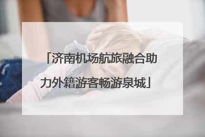 济南机场航旅融合助力外籍游客畅游泉城