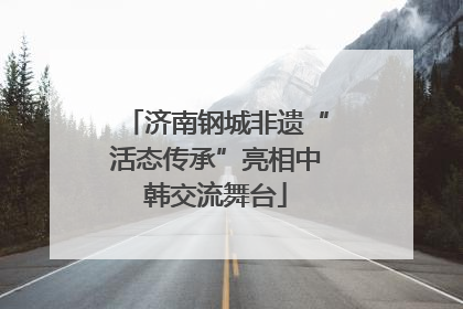 济南钢城非遗“活态传承”亮相中韩交流舞台