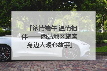 浓情端午 温情相伴——西站地区旅客身边人暖心故事