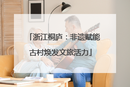 浙江桐庐：非遗赋能古村焕发文旅活力