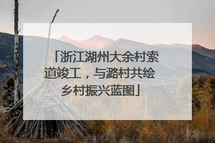 浙江湖州大余村索道竣工，与潞村共绘乡村振兴蓝图