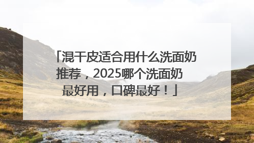 混干皮适合用什么洗面奶推荐，2025哪个洗面奶最好用，口碑最好！