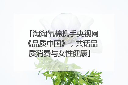 淘淘氧棉携手央视网《品质中国》，共话品质消费与女性健康