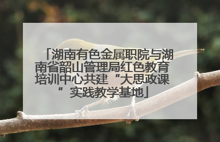 湖南有色金属职院与湖南省韶山管理局红色教育培训中心共建“大思政课”实践教学基地