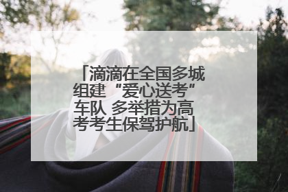 滴滴在全国多城组建“爱心送考”车队 多举措为高考考生保驾护航