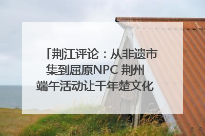荆江评论：从非遗市集到屈原NPC 荆州端午活动让千年楚文化“破圈”生长