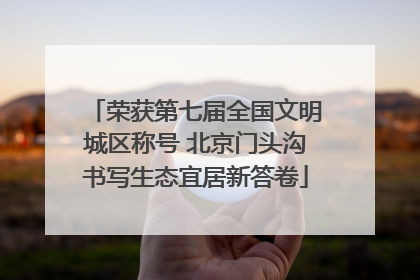 荣获第七届全国文明城区称号 北京门头沟书写生态宜居新答卷
