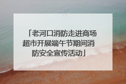 老河口消防走进商场超市开展端午节期间消防安全宣传活动