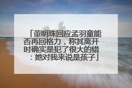 董明珠回应孟羽童能否再回格力，称其离开时确实是犯了很大的错：她对我来说是孩子