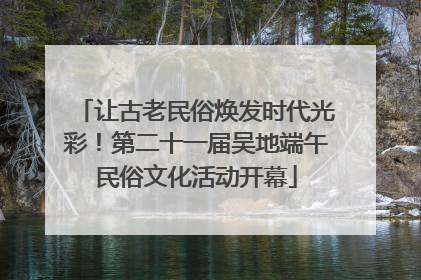 让古老民俗焕发时代光彩！第二十一届吴地端午民俗文化活动开幕