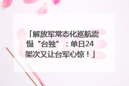 解放军常态化巡航震慑“台独”：单日24架次又让台军心惊！