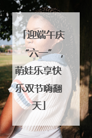 迎端午庆“六一”，萌娃乐享快乐双节嗨翻天