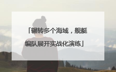 辗转多个海域，舰艇编队展开实战化演练
